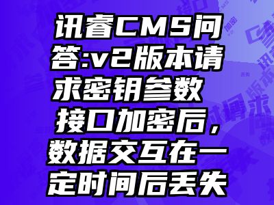 讯睿CMS问答:v2版本请求密钥参数 接口加密后，数据交互在一定时间后丢失