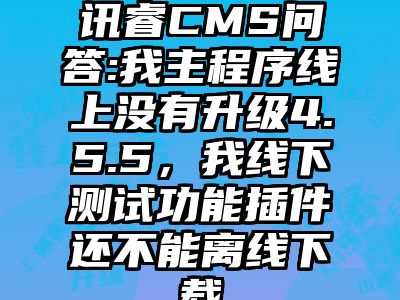 讯睿CMS问答:我主程序线上没有升级4.5.5，我线下测试功能插件还不能离线下载