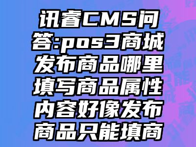 讯睿CMS问答:pos3商城发布商品哪里填写商品属性内容好像发布商品只能填商