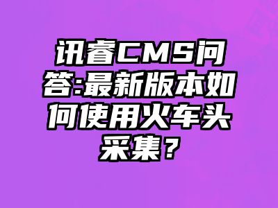 讯睿CMS问答:最新版本如何使用火车头采集？