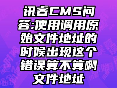 讯睿CMS问答:使用调用原始文件地址的时候出现这个错误算不算啊文件地址