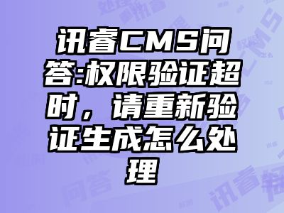 讯睿CMS问答:权限验证超时，请重新验证生成怎么处理