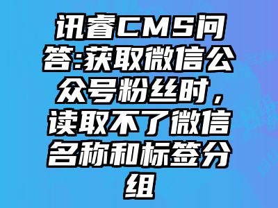 讯睿CMS问答:获取微信公众号粉丝时，读取不了微信名称和标签分组