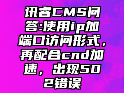 讯睿CMS问答:使用ip加端口访问形式，再配合cnd加速，出现502错误