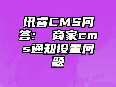讯睿CMS问答:  商家cms通知设置问题