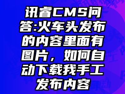 讯睿CMS问答:火车头发布的内容里面有图片，如何自动下载我手工发布内容