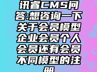 讯睿CMS问答:想咨询一下关于会员模型企业会员个人会员还有会员不同模型的注册
