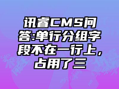 讯睿CMS问答:单行分组字段不在一行上，占用了三