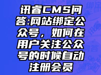 讯睿CMS问答:网站绑定公众号，如何在用户关注公众号的时候自动注册会员