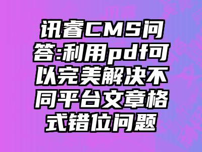 讯睿CMS问答:利用pdf可以完美解决不同平台文章格式错位问题