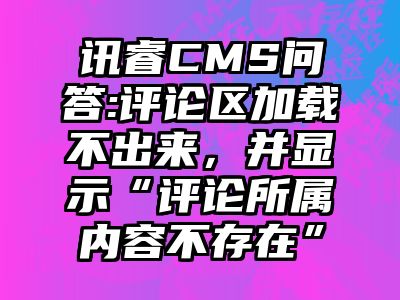 讯睿CMS问答:评论区加载不出来，并显示“评论所属内容不存在”
