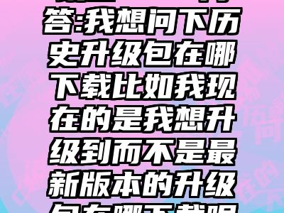 讯睿CMS问答:我想问下历史升级包在哪下载比如我现在的是我想升级到而不是最新版本的升级包在哪下载呢找了