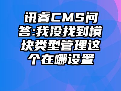 讯睿CMS问答:我没找到模块类型管理这个在哪设置😂