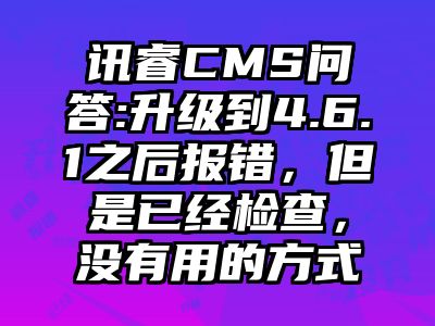 讯睿CMS问答:升级到4.6.1之后报错，但是已经检查，没有用的方式