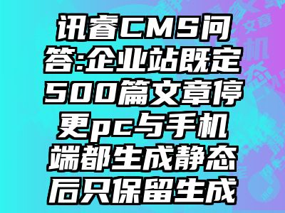 讯睿CMS问答:企业站既定500篇文章停更pc与手机端都生成静态后只保留生成