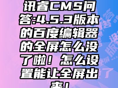 讯睿CMS问答:4.5.3版本的百度编辑器的全屏怎么没了啦！怎么设置能让全屏出来！