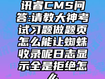 讯睿CMS问答:请教大神考试习题做题页怎么能让蜘蛛收录呢日志显示全是拒绝怎么