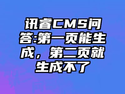 讯睿CMS问答:第一页能生成，第二页就生成不了