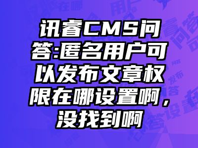 讯睿CMS问答:匿名用户可以发布文章权限在哪设置啊，没找到啊