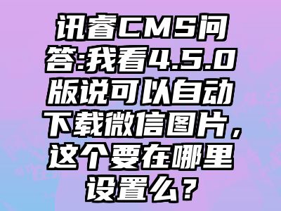 讯睿CMS问答:我看4.5.0版说可以自动下载微信图片，这个要在哪里设置么？