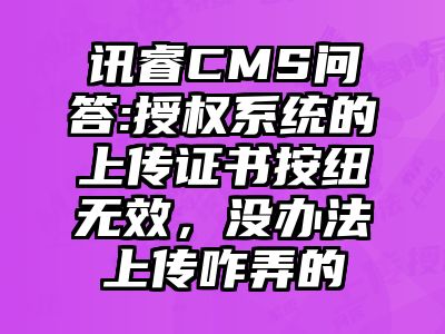 讯睿CMS问答:授权系统的上传证书按纽无效，没办法上传咋弄的