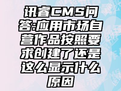 讯睿CMS问答:应用市场自营作品按照要求创建了还是这么显示什么原因