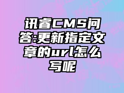 讯睿CMS问答:更新指定文章的url怎么写呢