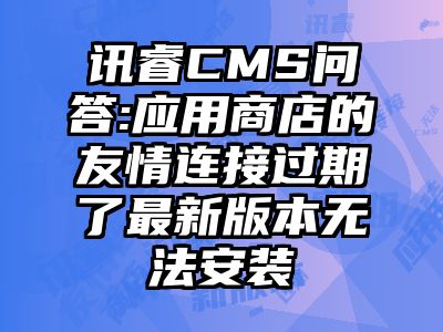 讯睿CMS问答:应用商店的友情连接过期了最新版本无法安装